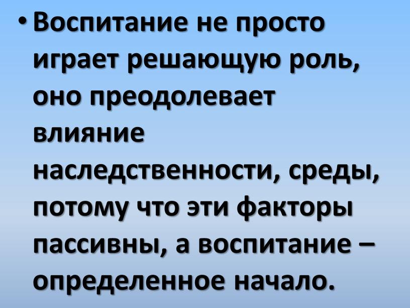 Воспитание не просто играет решающую роль, оно преодолевает влияние наследственности, среды, потому что эти факторы пассивны, а воспитание – определенное начало