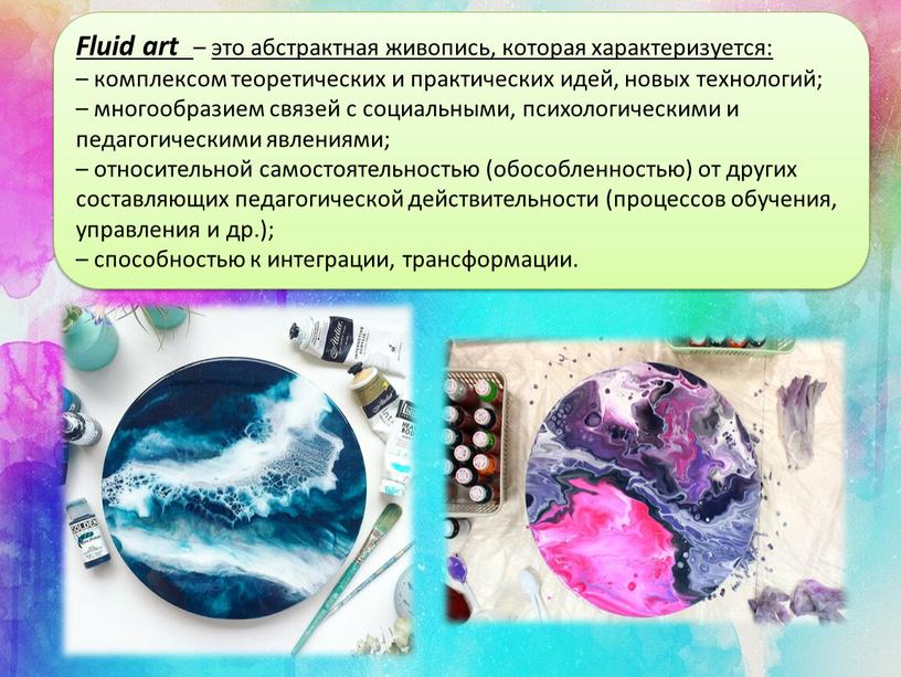 Fluid art – это абстрактная живопись, которая характеризуется: – комплексом теоретических и практических идей, новых технологий; – многообразием связей с социальными, психологическими и педагогическими явлениями;…