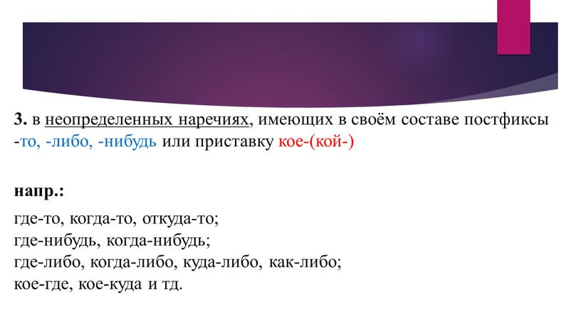 3. в неопределенных наречиях , имеющих в своём составе постфиксы -то, -либо, -нибудь или приставку кое-(кой-) напр.: где-то, когда-то, откуда-то; где-нибудь, когда-нибудь; где-либо, когда-либо, куда-либо,…