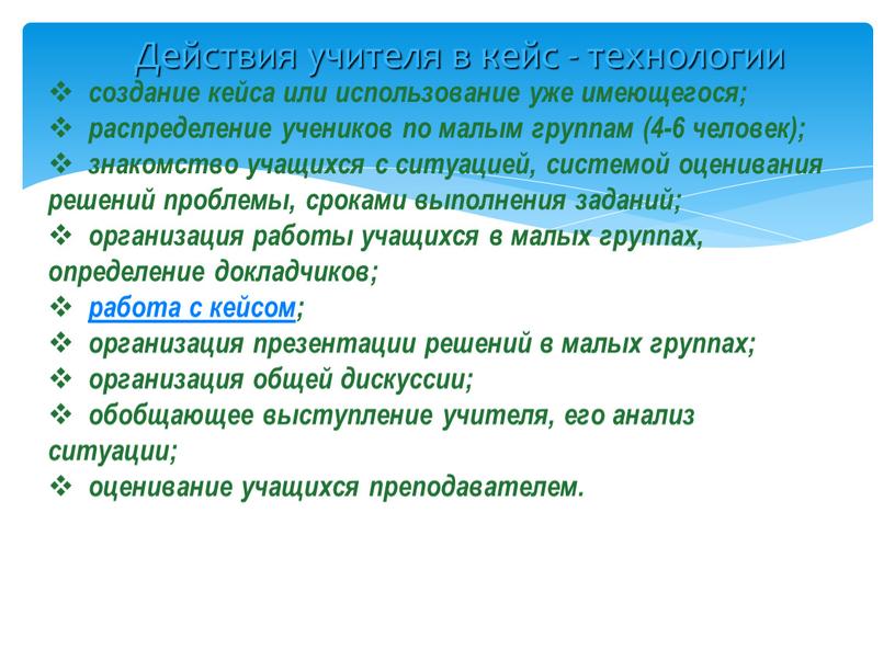 Действия учителя в кейс - технологии создание кейса или использование уже имеющегося; распределение учеников по малым группам (4-6 человек); знакомство учащихся с ситуацией, системой оценивания…