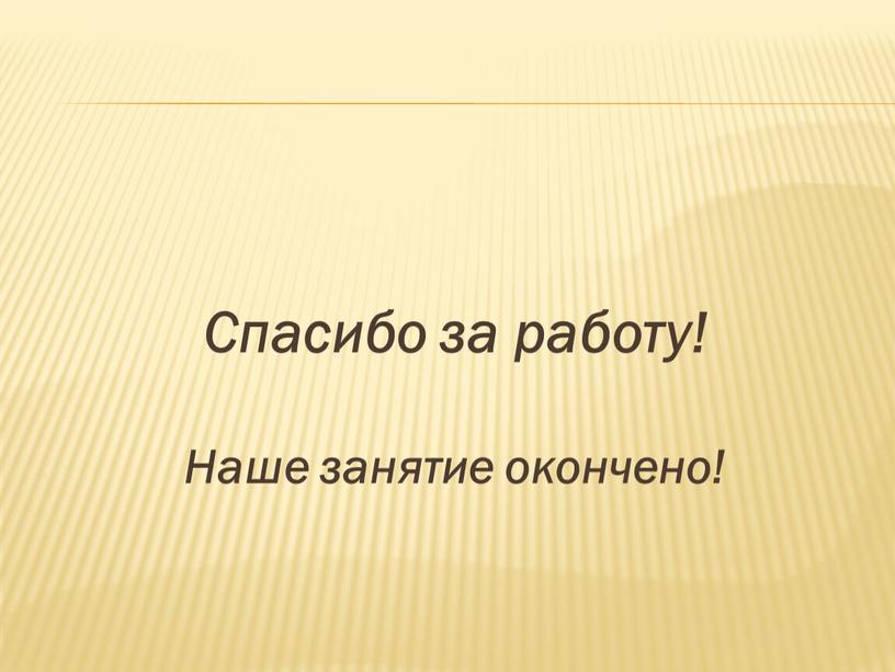 Спасибо за работу! Наше занятие окончено!