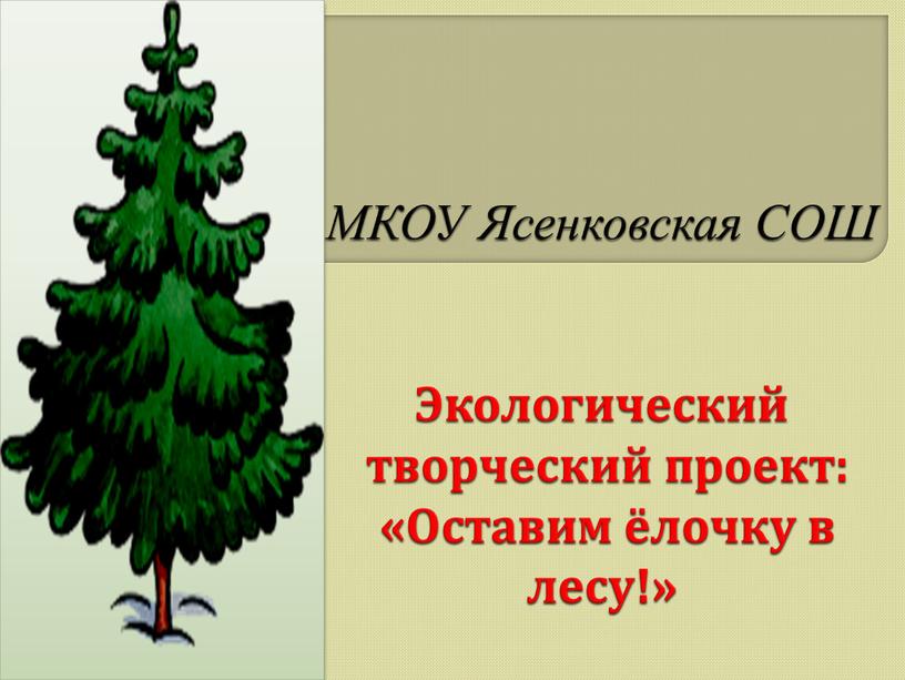 МКОУ Ясенковская СОШ Экологический творческий проект: «Оставим ёлочку в лесу!»