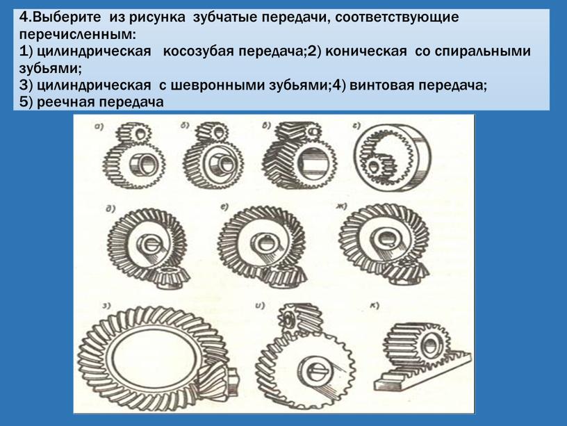 Выберите из рисунка зубчатые передачи, соответствующие перечисленным: 1) цилиндрическая косозубая передача;2) коническая со спиральными зубьями; 3) цилиндрическая с шевронными зубьями;4) винтовая передача; 5) реечная передача