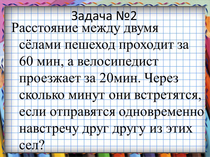 Задача №2 Расстояние между двумя сёлами пешеход проходит за 60 мин, а велосипедист проезжает за 20мин