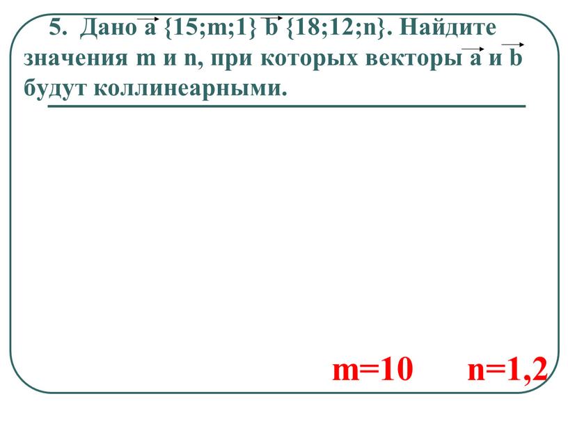 Дано a {15;m;1} b {18;12;n}. Найдите значения m и n, при которых векторы a и b будут коллинеарными