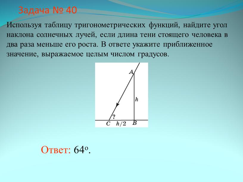 Задача № 40 Ответ: 64о. Используя таблицу тригонометрических функций, найдите угол наклона солнечных лучей, если длина тени стоящего человека в два раза меньше его роста