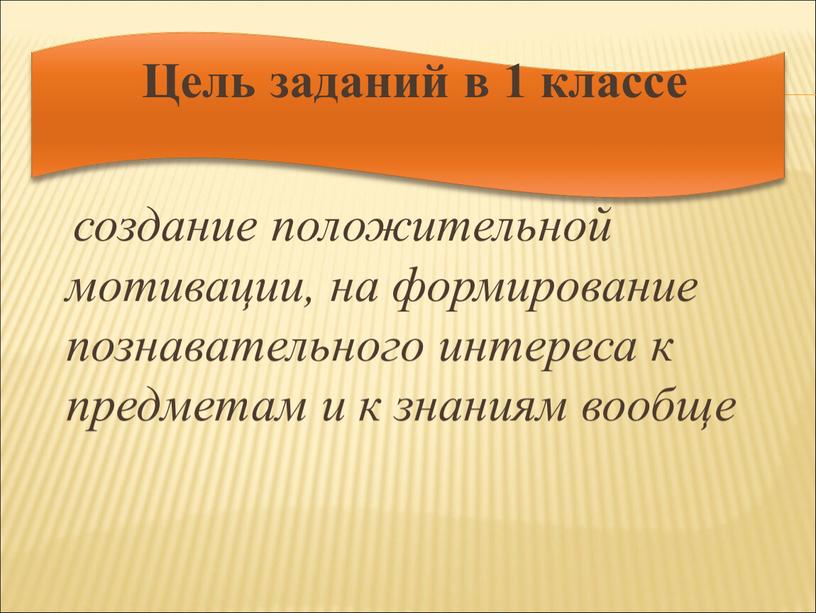 Цель заданий в 1 классе создание положительной мотивации, на формирование познавательного интереса к предметам и к знаниям вообще