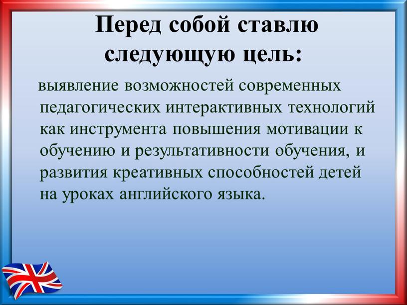 Перед собой ставлю следующую цель: выявление возможностей современных педагогических интерактивных технологий как инструмента повышения мотивации к обучению и результативности обучения, и развития креативных способностей детей…