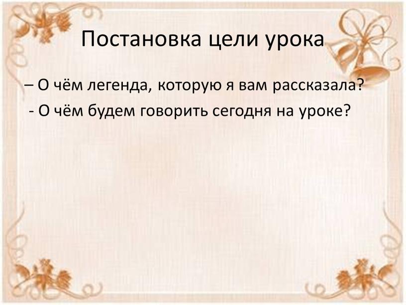 Постановка цели урока – О чём легенда, которую я вам рассказала? -