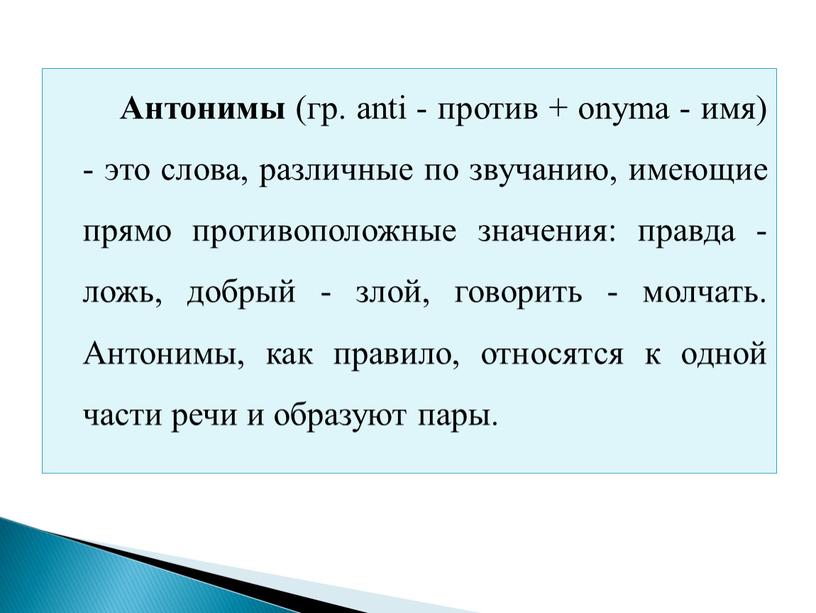 Антонимы (гр. anti - против + onyma - имя) - это слова, различные по звучанию, имеющие прямо противоположные значения: правда - ложь, добрый - злой,…