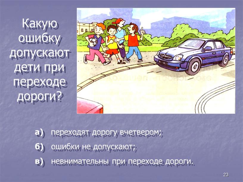 Какую ошибку допускают дети при переходе дороги? а) переходят дорогу вчетвером; б) ошибки не допускают; в) невнимательны при переходе дороги