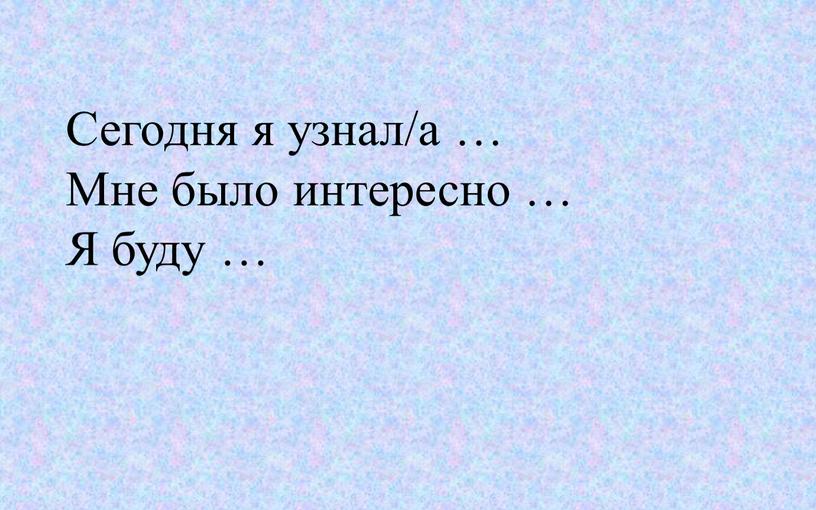 Сегодня я узнал/а … Мне было интересно …