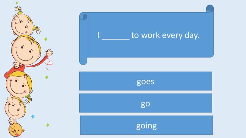 I ______ to work every day. go goes going