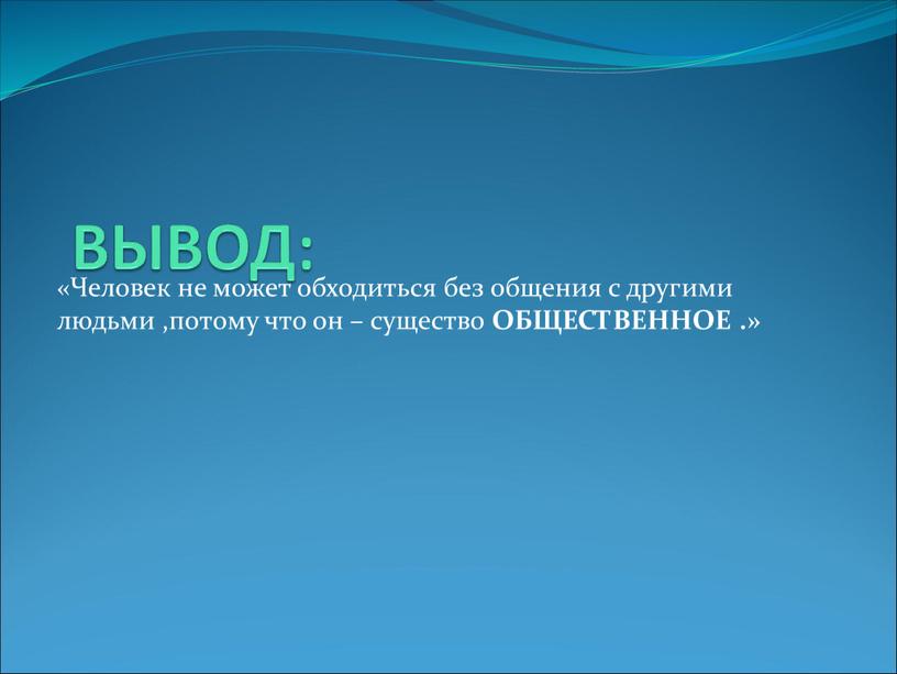 ВЫВОД: «Человек не может обходиться без общения с другими людьми ,потому что он – существо