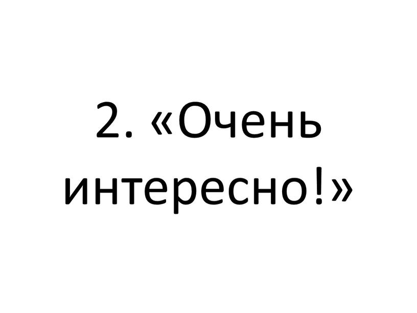 2. «Очень интересно!»