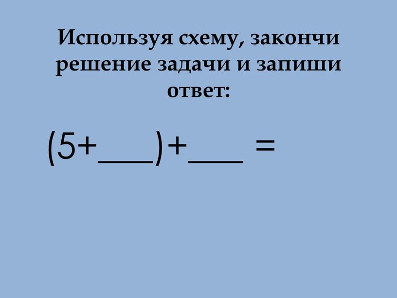 Используя схему, закончи решение задачи и запиши ответ: (5+___)+___ =