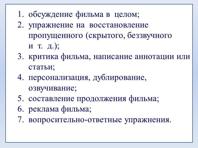 обсуждение фильма в целом; упражнение на восстановление пропущенного (скрытого, беззвучного и т. д.); критика фильма, написание аннотации или статьи; персонализация, дублирование, озвучивание; составление продолжения фильма;…