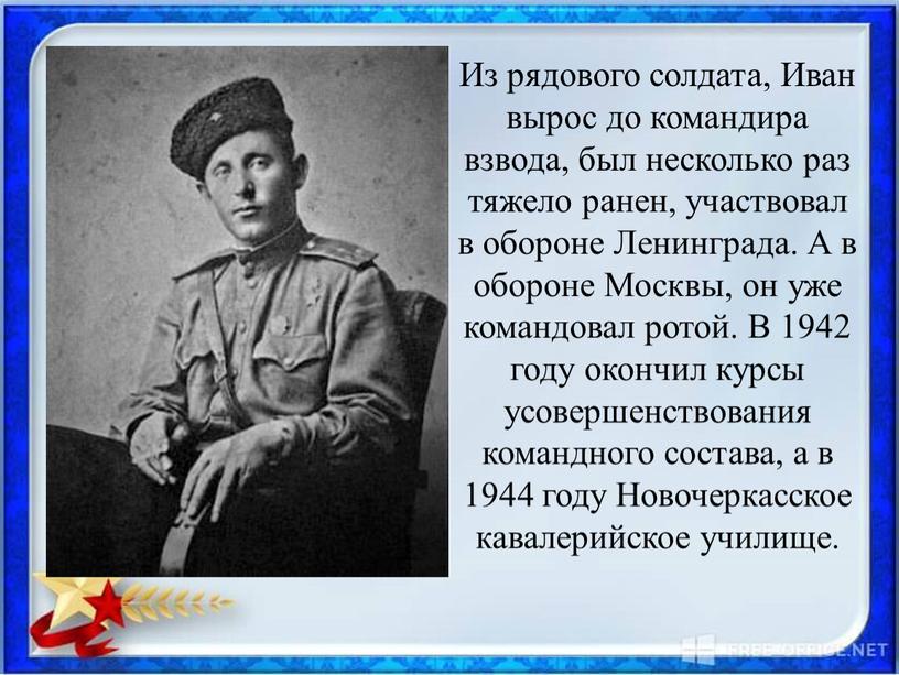 Из рядового солдата, Иван вырос до командира взвода, был несколько раз тяжело ранен, участвовал в обороне