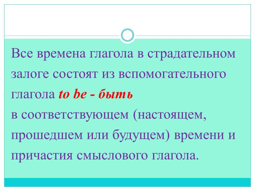 Все времена глагола в страдательном залоге состоят из вспомогательного глагола to be - быть в соответствующем (настоящем, прошедшем или будущем) времени и причастия смыслового глагола