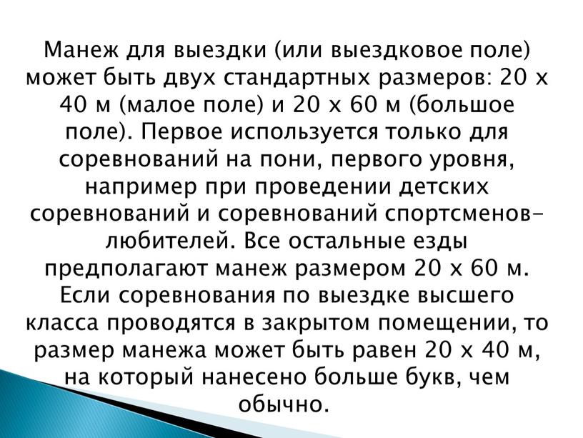 Манеж для выездки (или выездковое поле) может быть двух стандартных размеров: 20 х 40 м (малое поле) и 20 х 60 м (большое поле)