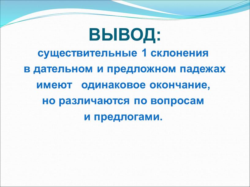 ВЫВОД: существительные 1 склонения в дательном и предложном падежах имеют одинаковое окончание, но различаются по вопросам и предлогами