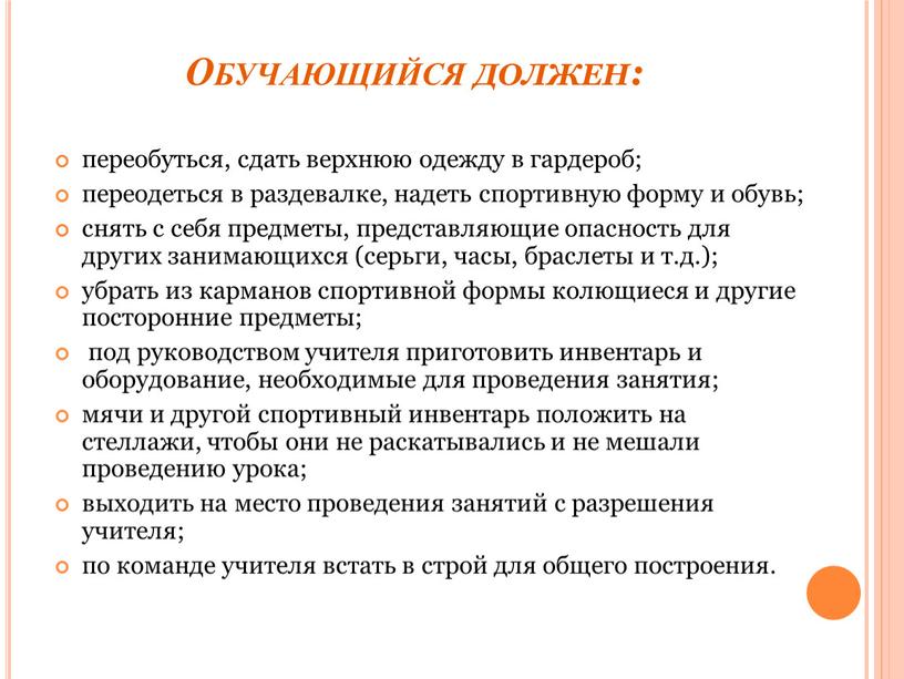 Обучающийся должен: переобуться, сдать верхнюю одежду в гардероб; переодеться в раздевалке, надеть спортивную форму и обувь; снять с себя предметы, представляющие опасность для других занимающихся…