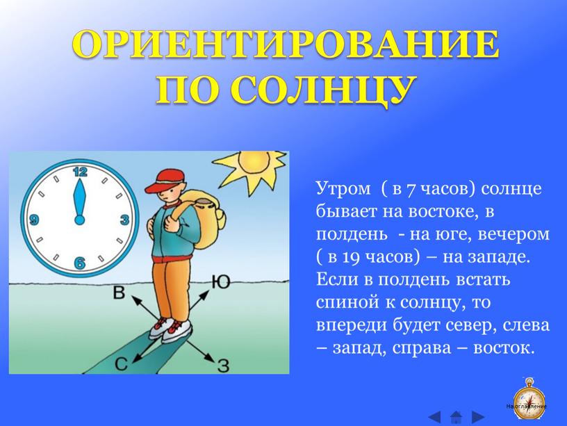 ОРИЕНТИРОВАНИЕ ПО СОЛНЦУ Утром ( в 7 часов) солнце бывает на востоке, в полдень - на юге, вечером ( в 19 часов) – на западе