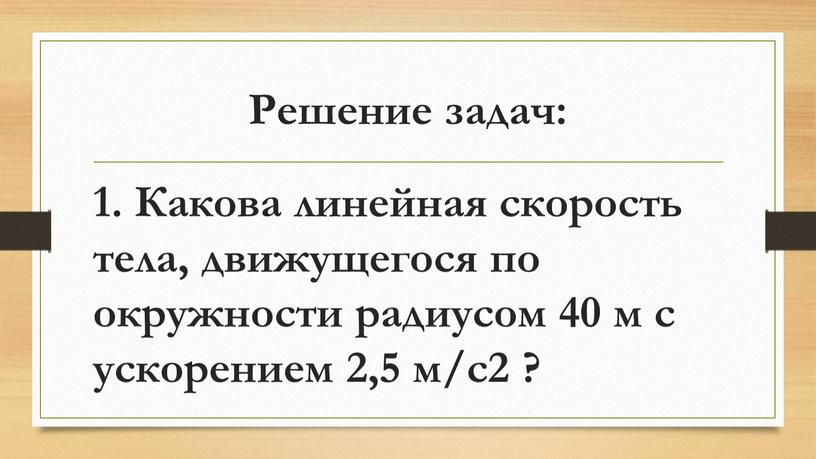 Решение задач: 1. Какова линейная скорость тела, движущегося по окружности радиусом 40 м с ускорением 2,5 м/с2 ?