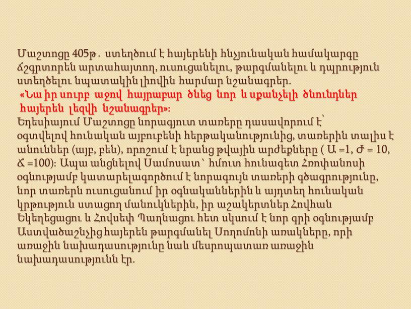 Մաշտոցը 405թ․ ստեղծում է հայերենի հնչյունական համակարգը ճշգրտորեն արտահայտող, ուսուցանելու, թարգմանելու և դպրություն ստեղծելու նպատակին լիովին հարմար նշանագրեր. «Նա իր սուրբ աջով հայրաբար ծնեց նոր…
