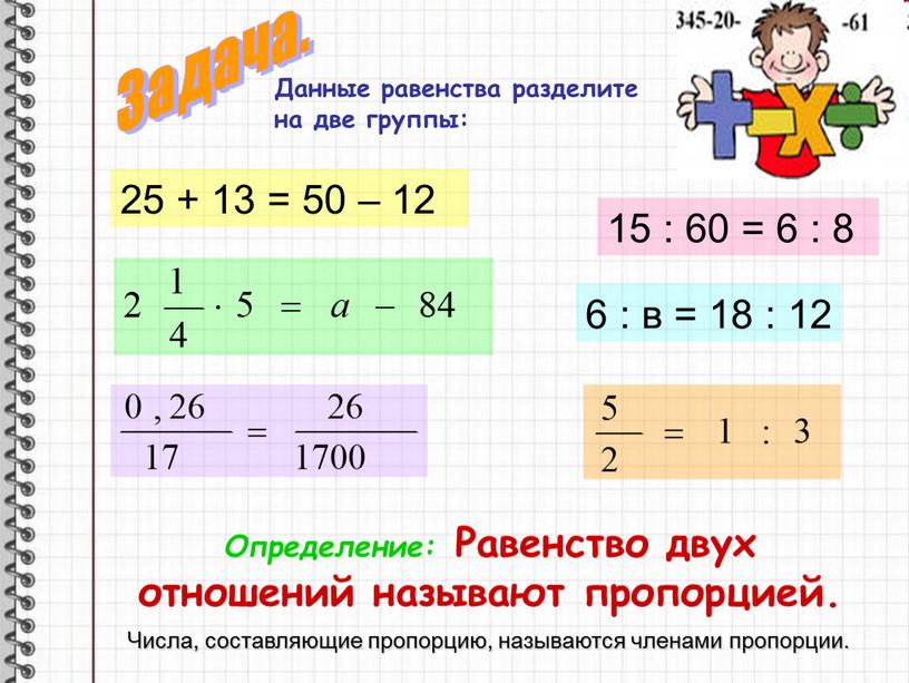 Данные равенства разделите на две группы: 25 + 13 = 50 – 12 15 : 60 = 6 : 8 6 : в = 18…