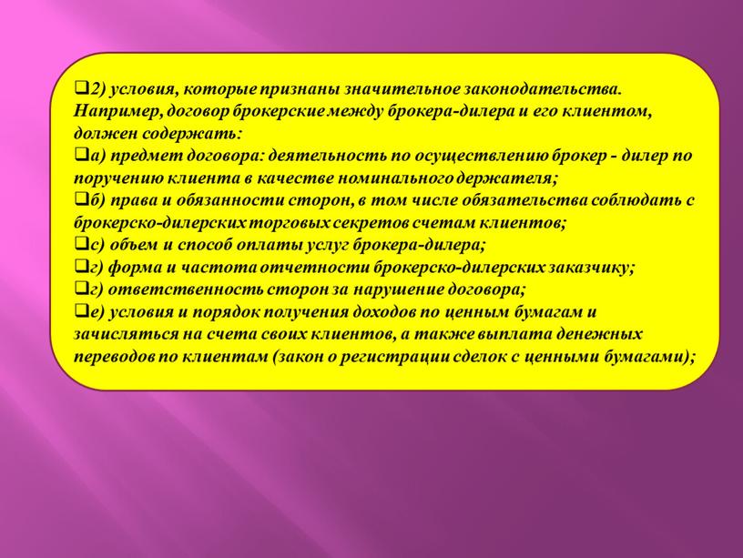 Например, договор брокерские между брокера-дилера и его клиентом, должен содержать: а) предмет договора: деятельность по осуществлению брокер - дилер по поручению клиента в качестве номинального…