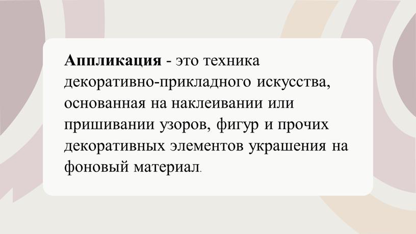 Аппликация - это техника декоративно-прикладного искусства, основанная на наклеивании или пришивании узоров, фигур и прочих декоративных элементов украшения на фоновый материал