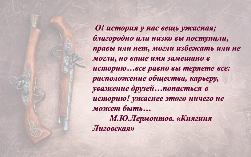 О! история у нас вещь ужасная; благородно или низко вы поступили, правы или нет, могли избежать или не могли, но ваше имя замешано в историю…все…