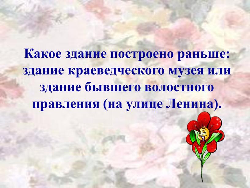 Какое здание построено раньше: здание краеведческого музея или здание бывшего волостного правления (на улице