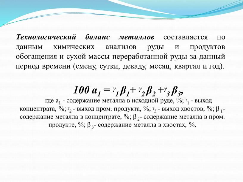 Технологический баланс металлов составляется по данным химических анализов руды и продуктов обогащения и сухой массы переработанной руды за данный период времени (смену, сутки, декаду, месяц,…