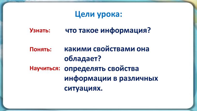 Цели урока: Узнать: Понять: Научиться: что такое информация? какими свойствами она обладает? определять свойства информации в различных ситуациях