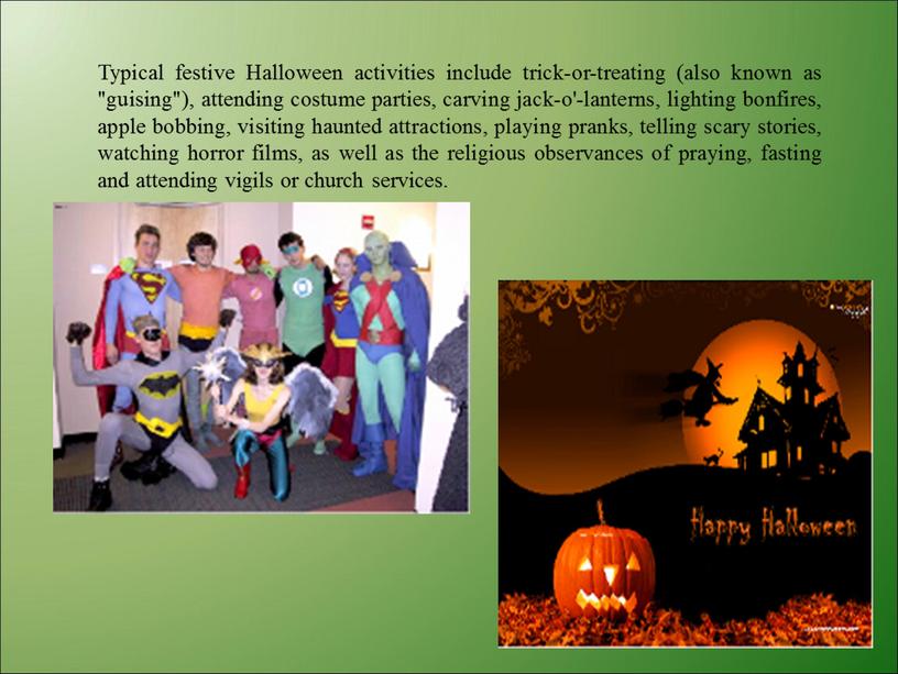 Typical festive Halloween activities include trick-or-treating (also known as "guising"), attending costume parties, carving jack-o'-lanterns, lighting bonfires, apple bobbing, visiting haunted attractions, playing pranks, telling…