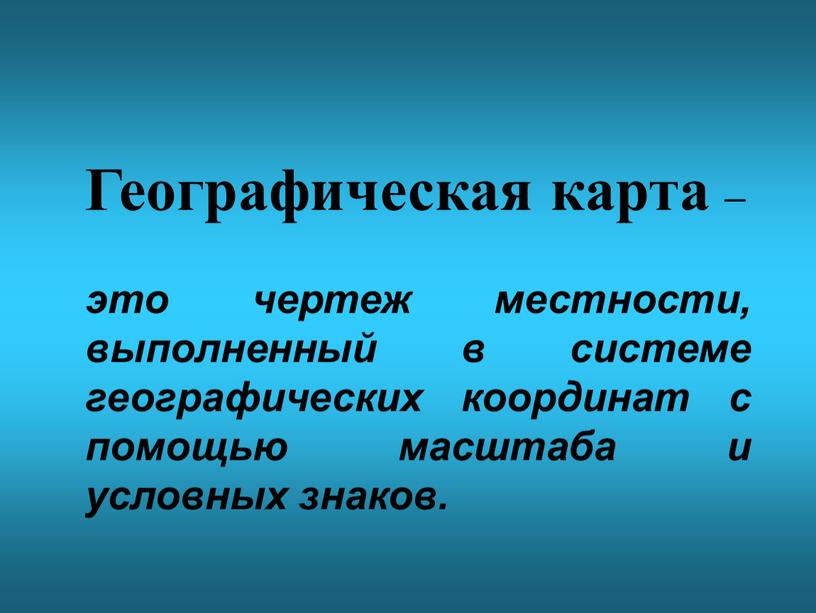 Географическая карта – это чертеж местности, выполненный в системе географических координат с помощью масштаба и условных знаков