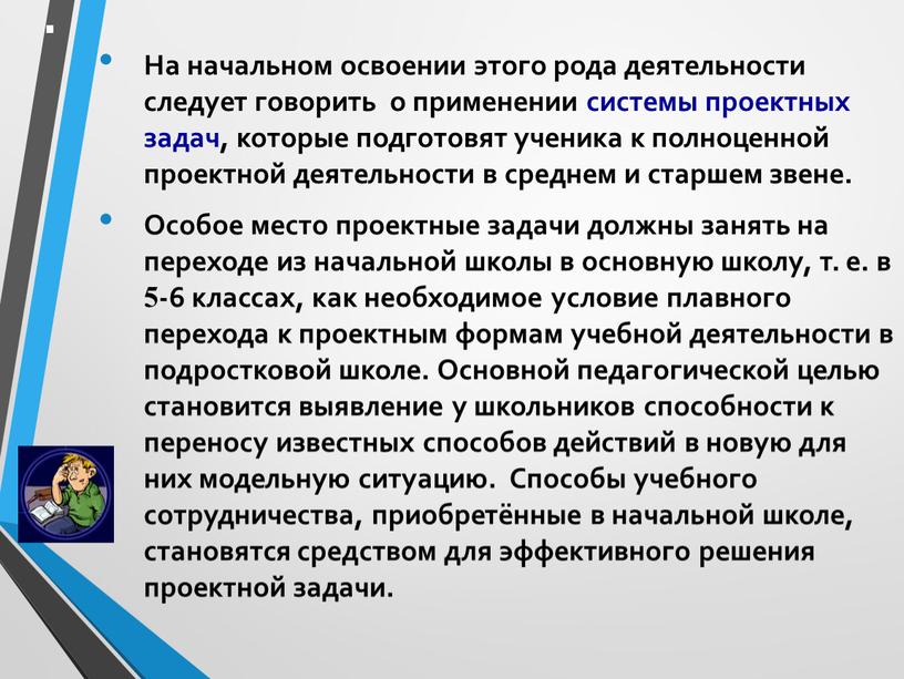 На начальном освоении этого рода деятельности следует говорить о применении системы проектных задач, которые подготовят ученика к полноценной проектной деятельности в среднем и старшем звене