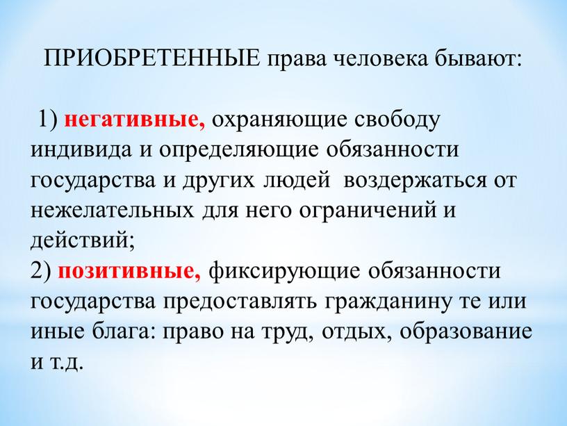 ПРИОБРЕТЕННЫЕ права человека бывают: 1) негативные, охраняющие свободу индивида и определяющие обязанности государства и других людей воздержаться от нежелательных для него ограничений и действий; 2)…