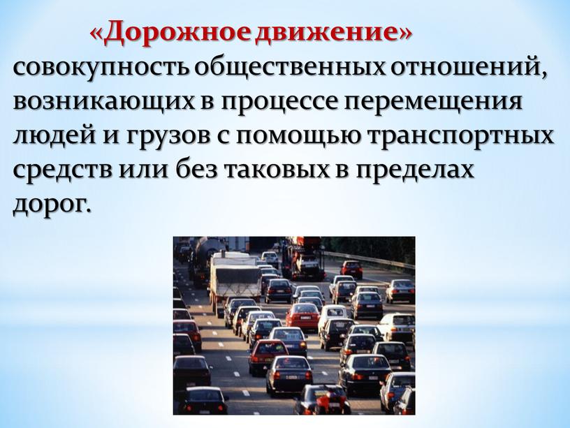 Дорожное движение» совокупность общественных отношений, возникающих в процессе перемещения людей и грузов с помощью транспортных средств или без таковых в пределах дорог