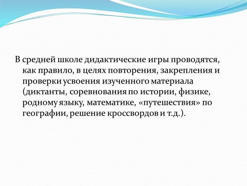 В средней школе дидактические игры проводятся, как правило, в целях повторения, закрепления и проверки усвоения изученного материала (диктанты, соревнования по истории, физике, родному языку, математике,…