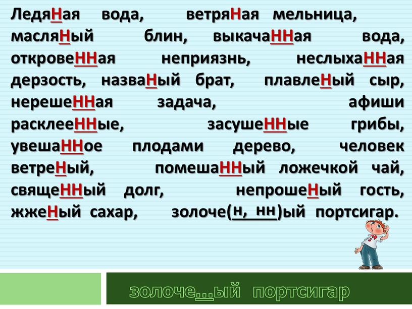 ЛедяНая вода, ветряНая мельница, масляНый блин, выкачаННая вода, откровеННая неприязнь, неслыхаННая дерзость, назваНый брат, плавлеНый сыр, нерешеННая задача, афиши расклееННые, засушеННые грибы, увешаННое плодами дерево,…