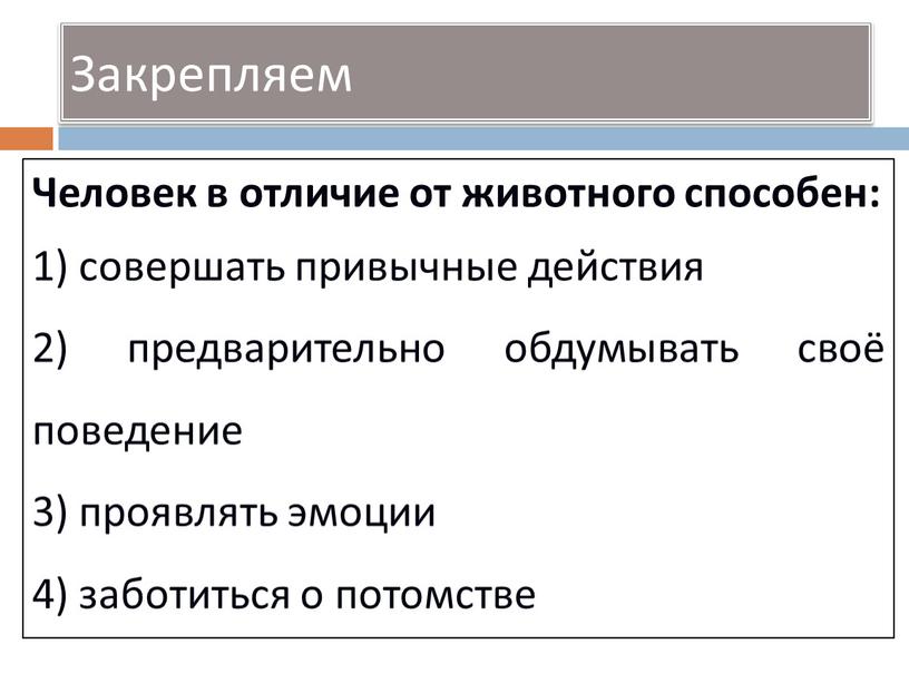 Закрепляем Человек в отличие от животного способен: 1) совершать привычные действия 2) предварительно обдумывать своё поведение 3) проявлять эмоции 4) заботиться о потомстве