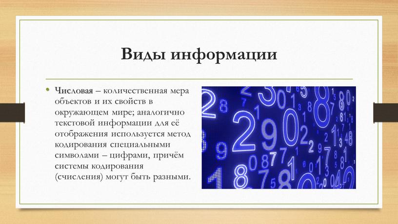Виды информации Числовая – количественная мера объектов и их свойств в окружающем мире; аналогично текстовой информации для её отображения используется метод кодирования специальными символами –…