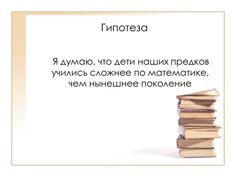 Гипотеза Я думаю, что дети наших предков учились сложнее по математике, чем нынешнее поколение