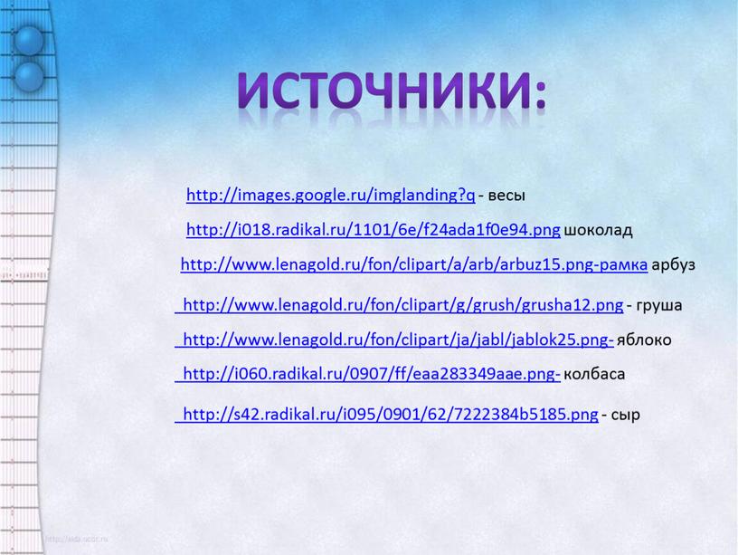 http://i018.radikal.ru/1101/6e/f24ada1f0e94.png шоколад http://www.lenagold.ru/fon/clipart/a/arb/arbuz15.png-рамка арбуз http://www.lenagold.ru/fon/clipart/g/grush/grusha12.png - груша http://www.lenagold.ru/fon/clipart/ja/jabl/jablok25.png- яблоко http://i060.radikal.ru/0907/ff/eaa283349aae.png- колбаса http://s42.radikal.ru/i095/0901/62/7222384b5185.png - сыр http://images.google.ru/imglanding?q - весы Источники: