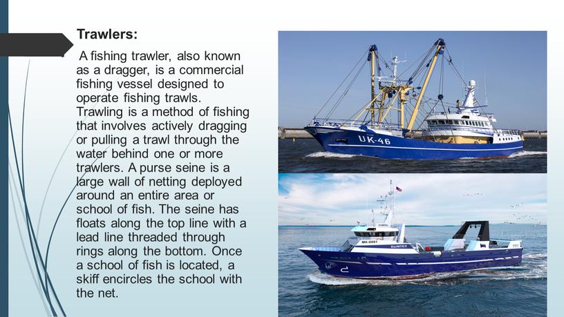 Trawlers: A fishing trawler, also known as a dragger, is a commercial fishing vessel designed to operate fishing trawls