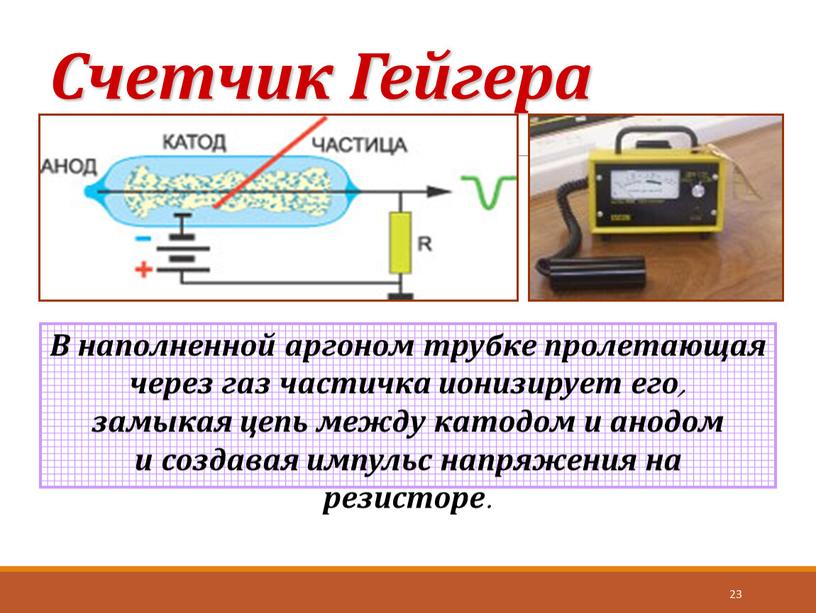 Счетчик Гейгера 23 В наполненной аргоном трубке пролетающая через газ частичка ионизирует его, замыкая цепь между катодом и анодом и создавая импульс напряжения на резисторе