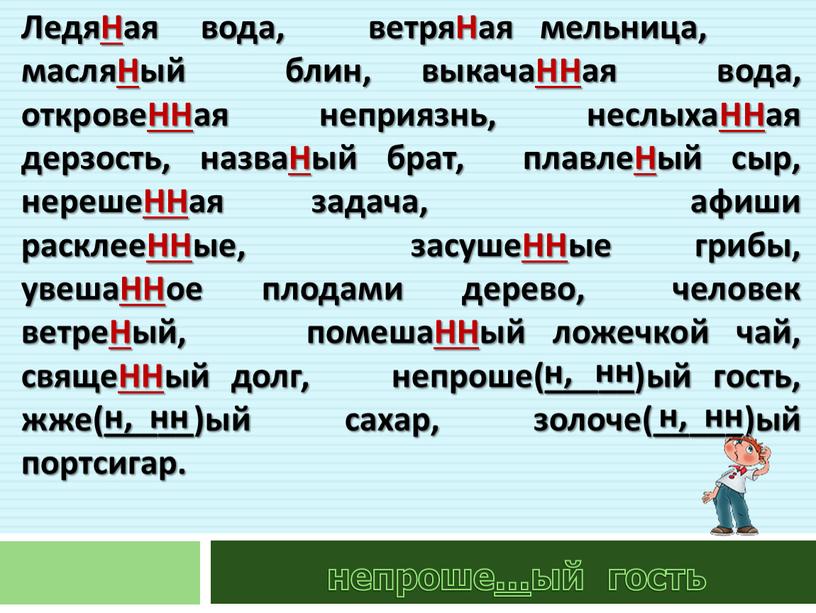 ЛедяНая вода, ветряНая мельница, масляНый блин, выкачаННая вода, откровеННая неприязнь, неслыхаННая дерзость, назваНый брат, плавлеНый сыр, нерешеННая задача, афиши расклееННые, засушеННые грибы, увешаННое плодами дерево,…